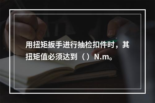 用扭矩扳手进行抽检扣件时，其扭矩值必须达到（ ）N.m。