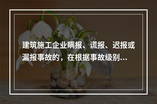 建筑施工企业瞒报、谎报、迟报或漏报事故的，在根据事故级别处罚