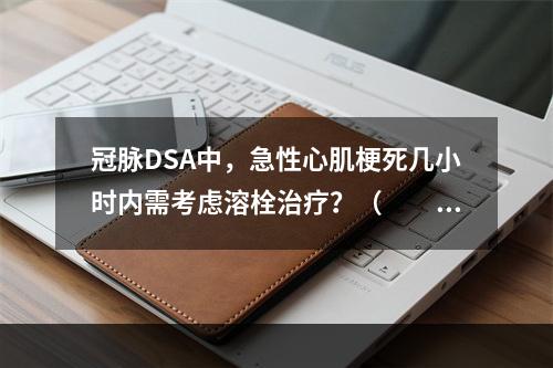 冠脉DSA中，急性心肌梗死几小时内需考虑溶栓治疗？（　　）。