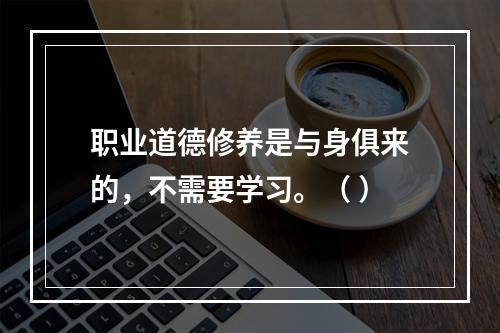 职业道德修养是与身俱来的，不需要学习。（ ）