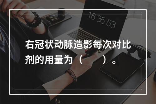 右冠状动脉造影每次对比剂的用量为（　　）。