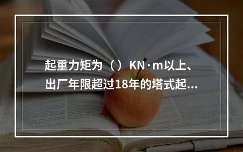 起重力矩为（ ）KN·m以上、出厂年限超过18年的塔式起重机