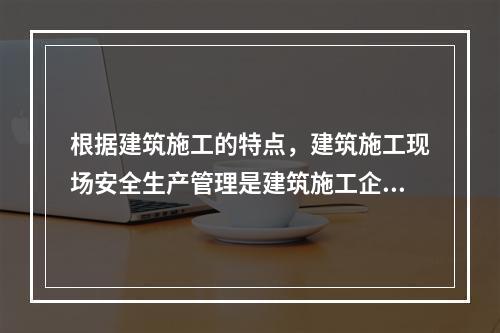 根据建筑施工的特点，建筑施工现场安全生产管理是建筑施工企业安