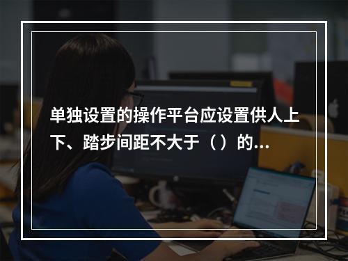 单独设置的操作平台应设置供人上下、踏步间距不大于（ ）的扶梯