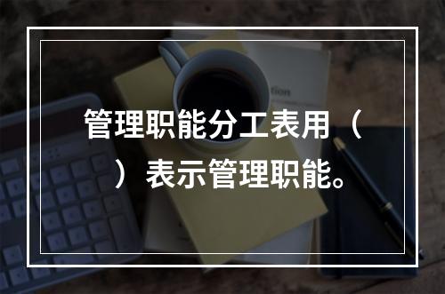 管理职能分工表用（　）表示管理职能。