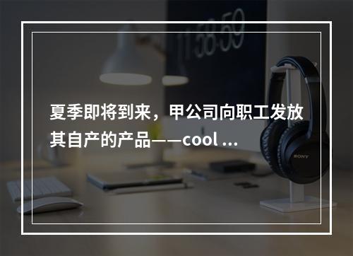 夏季即将到来，甲公司向职工发放其自产的产品——cool 牌空