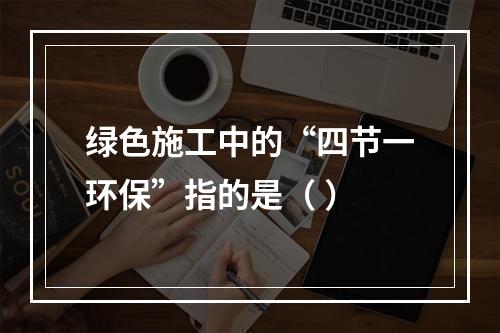 绿色施工中的“四节一环保”指的是（ ）