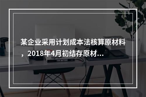 某企业采用计划成本法核算原材料，2018年4月初结存原材料计