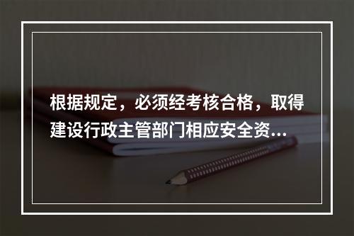 根据规定，必须经考核合格，取得建设行政主管部门相应安全资格证