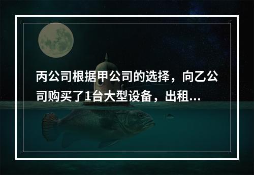 丙公司根据甲公司的选择，向乙公司购买了1台大型设备，出租给甲