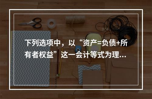 下列选项中，以“资产=负债+所有者权益”这一会计等式为理论依