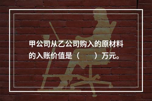 甲公司从乙公司购入的原材料的入账价值是（　　）万元。