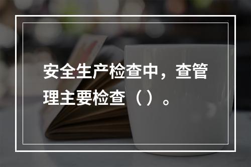 安全生产检查中，查管理主要检查（ ）。