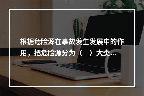 根据危险源在事故发生发展中的作用，把危险源分为（　）大类。