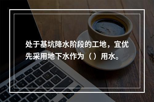 处于基坑降水阶段的工地，宜优先采用地下水作为（ ）用水。