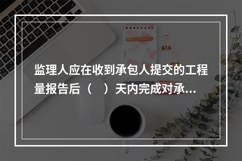 监理人应在收到承包人提交的工程量报告后（　）天内完成对承包人