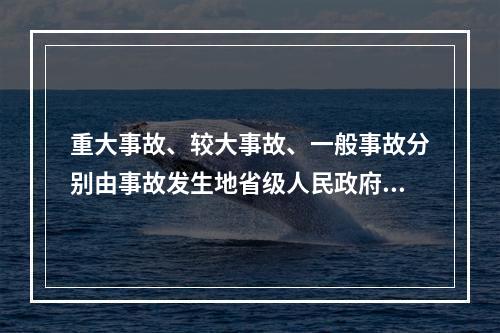 重大事故、较大事故、一般事故分别由事故发生地省级人民政府、设