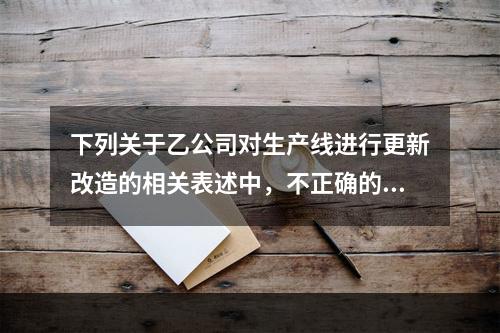 下列关于乙公司对生产线进行更新改造的相关表述中，不正确的是（