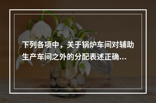 下列各项中，关于锅炉车间对辅助生产车间之外的分配表述正确的是