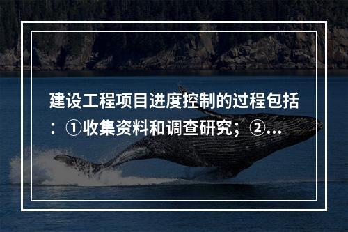 建设工程项目进度控制的过程包括：①收集资料和调查研究；②进度