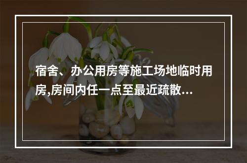 宿舍、办公用房等施工场地临时用房,房间内任一点至最近疏散门的