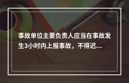 事故单位主要负责人应当在事故发生3小时内上报事故，不得迟报、