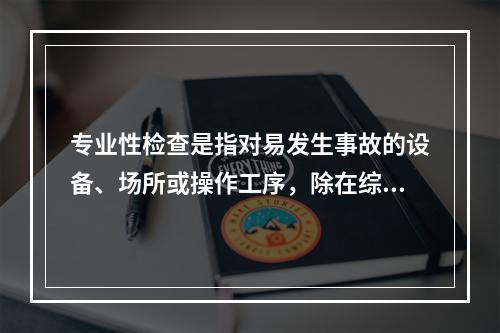 专业性检查是指对易发生事故的设备、场所或操作工序，除在综合性