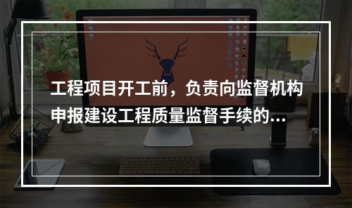 工程项目开工前，负责向监督机构申报建设工程质量监督手续的单位