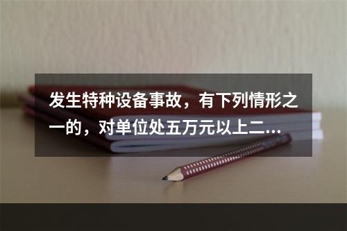 发生特种设备事故，有下列情形之一的，对单位处五万元以上二十万