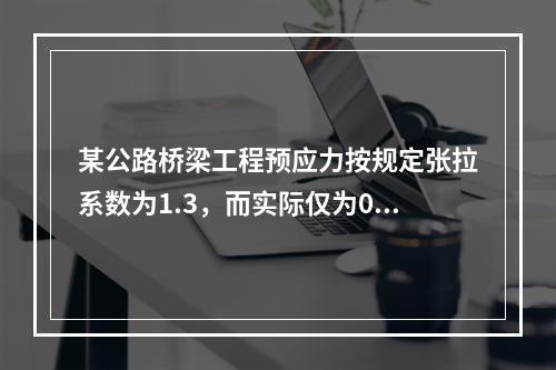 某公路桥梁工程预应力按规定张拉系数为1.3，而实际仅为0.8