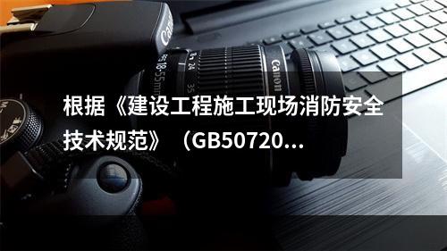 根据《建设工程施工现场消防安全技术规范》（GB50720-2