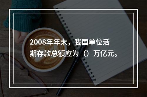 2008年年末，我国单位活期存款总额应为（）万亿元。