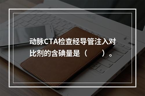 动脉CTA检查经导管注入对比剂的含碘量是（　　）。