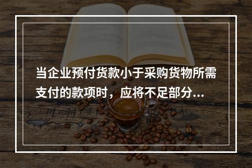 当企业预付货款小于采购货物所需支付的款项时，应将不足部分补付