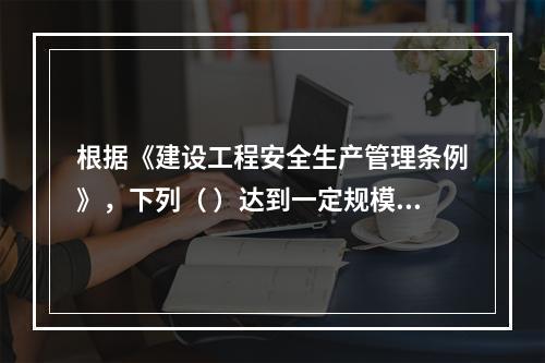 根据《建设工程安全生产管理条例》，下列（ ）达到一定规模的危