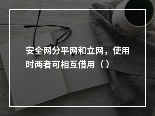 安全网分平网和立网，使用时两者可相互借用（ ）