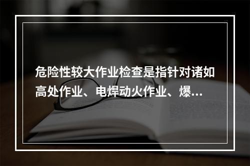 危险性较大作业检查是指针对诸如高处作业、电焊动火作业、爆破作