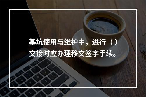 基坑使用与维护中，进行（ ）交接时应办理移交签字手续。