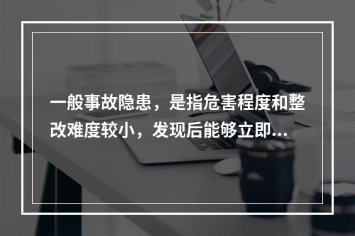 一般事故隐患，是指危害程度和整改难度较小，发现后能够立即整改