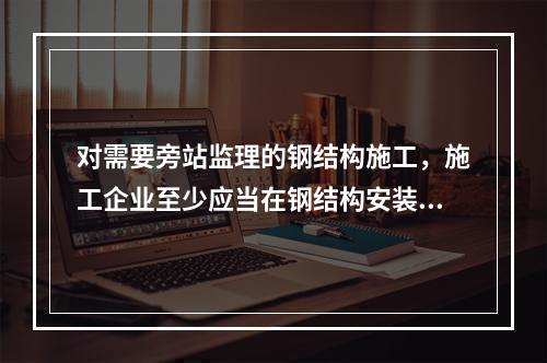 对需要旁站监理的钢结构施工，施工企业至少应当在钢结构安装前（