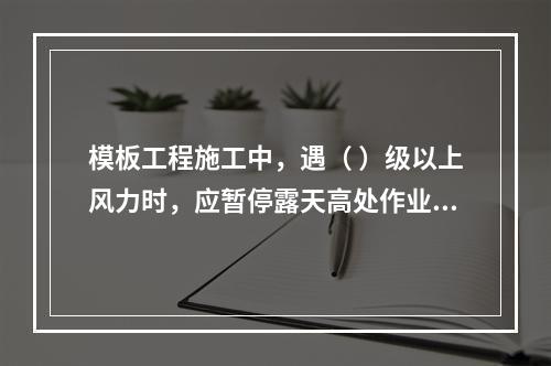 模板工程施工中，遇（ ）级以上风力时，应暂停露天高处作业。