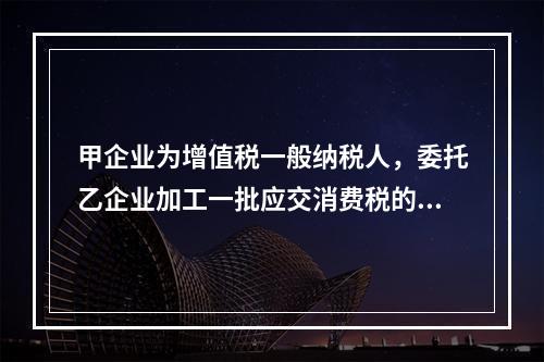 甲企业为增值税一般纳税人，委托乙企业加工一批应交消费税的W材