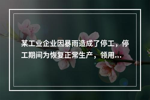 某工业企业因暴雨造成了停工，停工期间为恢复正常生产，领用原材