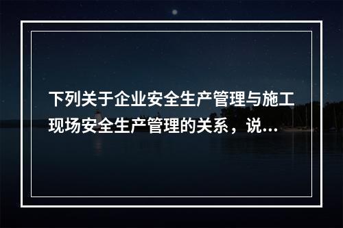 下列关于企业安全生产管理与施工现场安全生产管理的关系，说法错