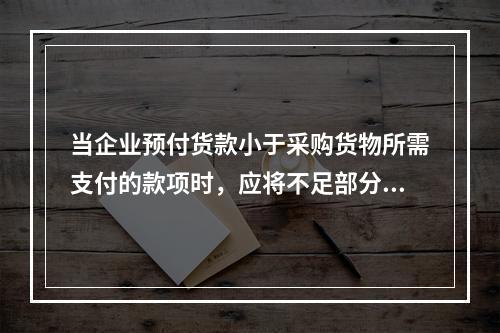 当企业预付货款小于采购货物所需支付的款项时，应将不足部分补付