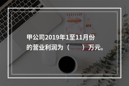 甲公司2019年1至11月份的营业利润为（　　）万元。