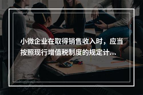 小微企业在取得销售收入时，应当按照现行增值税制度的规定计算应