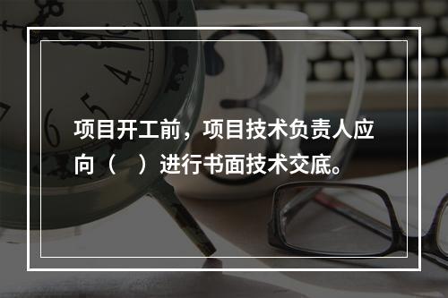 项目开工前，项目技术负责人应向（　）进行书面技术交底。