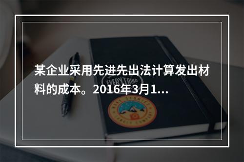 某企业采用先进先出法计算发出材料的成本。2016年3月1日结