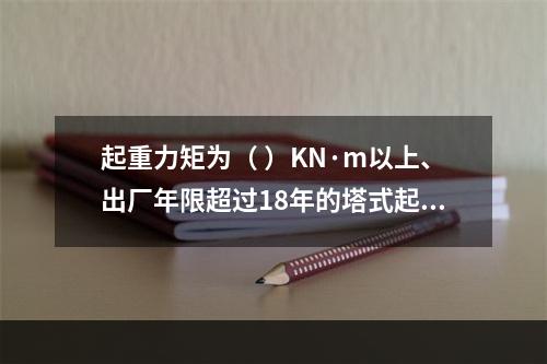 起重力矩为（ ）KN·m以上、出厂年限超过18年的塔式起重机